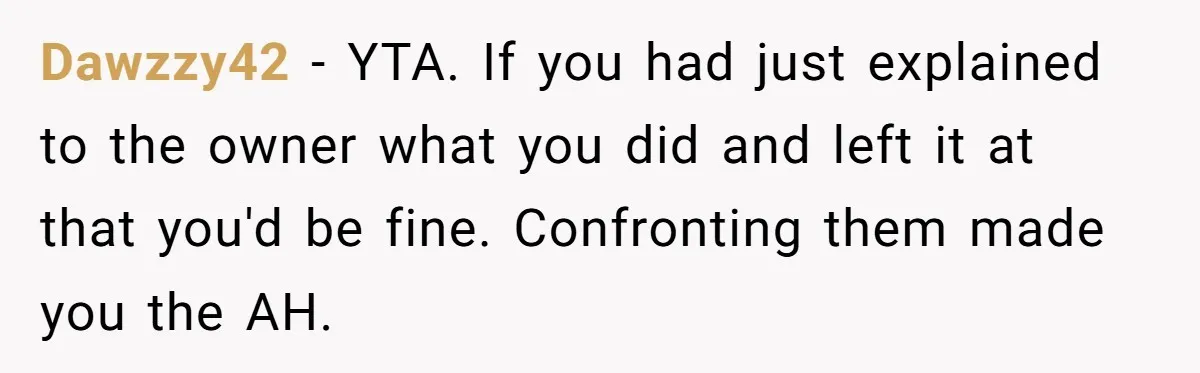 Dawzzy42 − YTA. If you had just explained to the owner what you did and left it at that you'd be fine. Confronting them made you the AH.