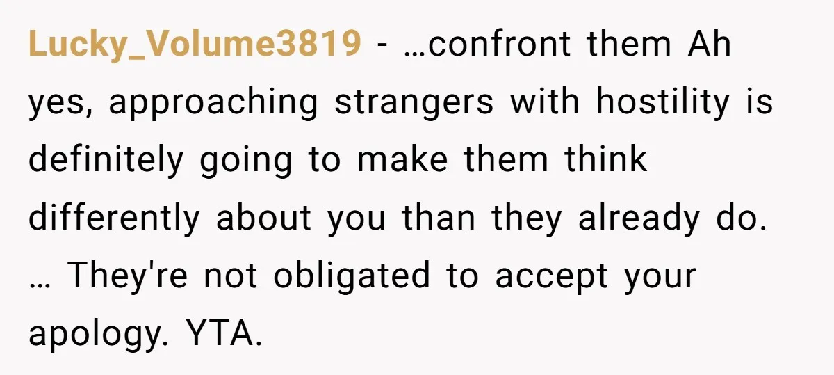 Lucky_Volume3819 − …confront them Ah yes, approaching strangers with hostility is definitely going to make them think differently about you than they already do. … They're not obligated to accept...