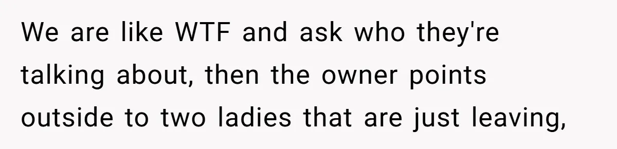 We are like WTF and ask who they're talking about, then the owner points outside to two ladies that are just leaving,