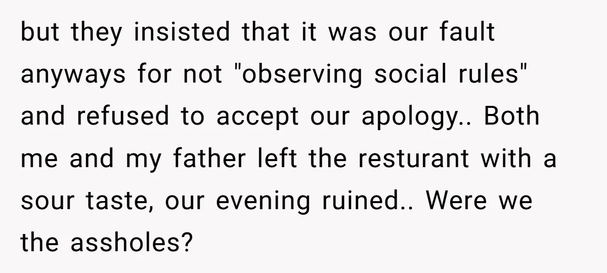but they insisted that it was our fault anyways for not "observing social rules" and refused to accept our apology.. Both me and my father left the resturant with a...
