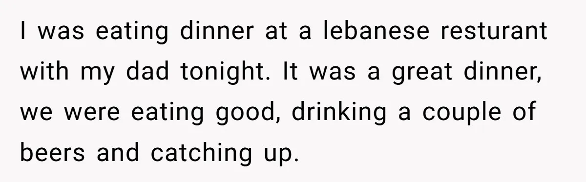 I was eating dinner at a lebanese resturant with my dad tonight. It was a great dinner, we were eating good, drinking a couple of beers and catching up.