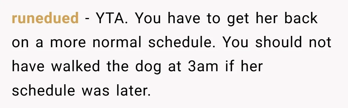 runedued − YTA. You have to get her back on a more normal schedule. You should not have walked the dog at 3am if her schedule was later.