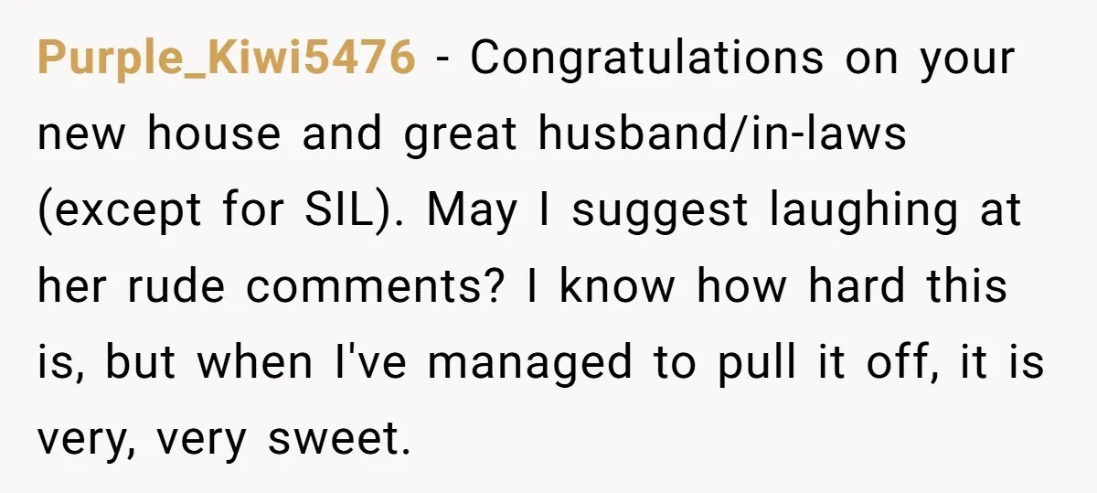 Purple_Kiwi5476 − Congratulations on your new house and great husband/in-laws (except for SIL). May I suggest laughing at her rude comments? I know how hard this is, but when I've...