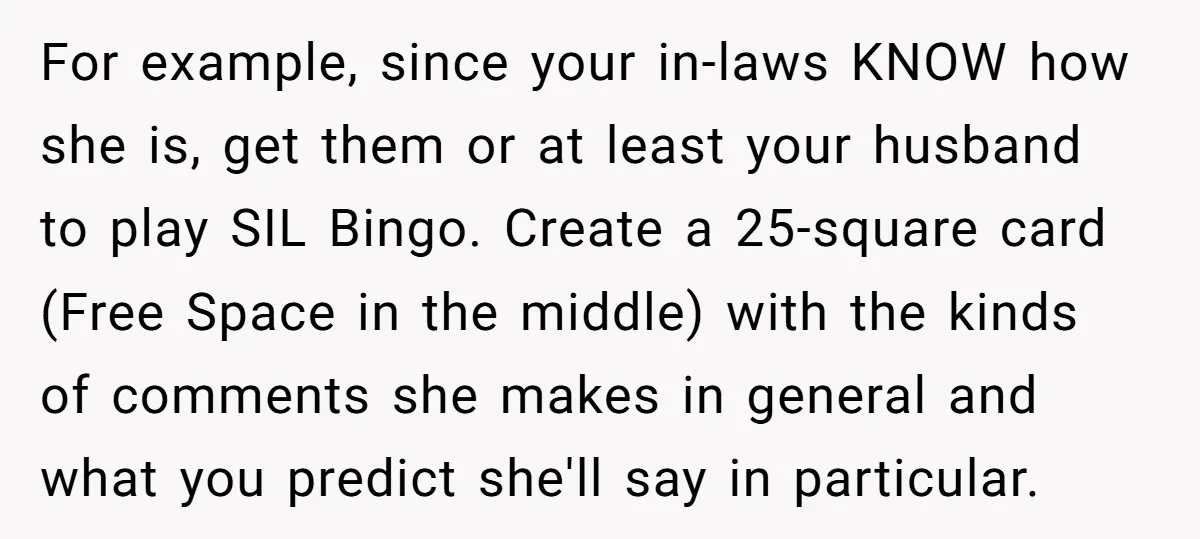 For example, since your in-laws KNOW how she is, get them or at least your husband to play SIL Bingo. Create a 25-square card (Free Space in the middle) with...