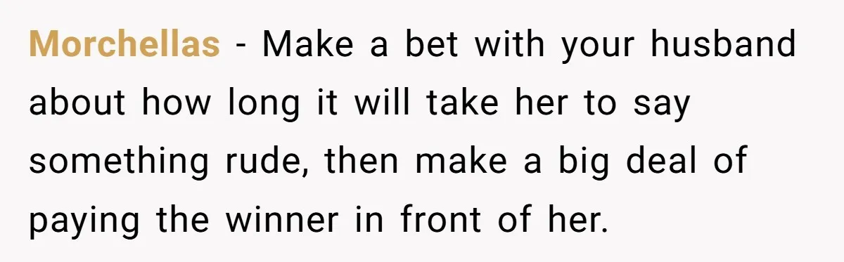 Morchellas − Make a bet with your husband about how long it will take her to say something rude, then make a big deal of paying the winner in front...