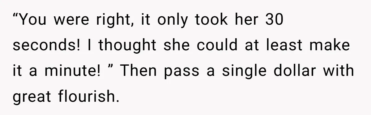 “You were right, it only took her 30 seconds! I thought she could at least make it a minute! ” Then pass a single dollar with great flourish.