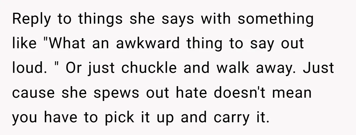 Reply to things she says with something like "What an awkward thing to say out loud. " Or just chuckle and walk away. Just cause she spews out hate doesn't...