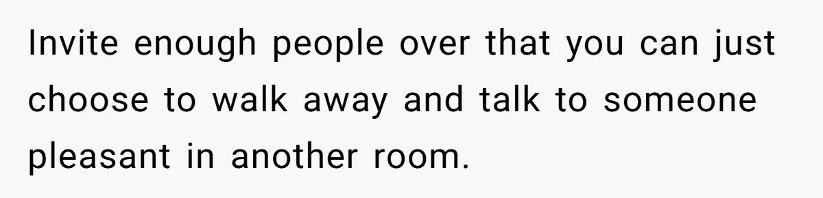 Invite enough people over that you can just choose to walk away and talk to someone pleasant in another room.