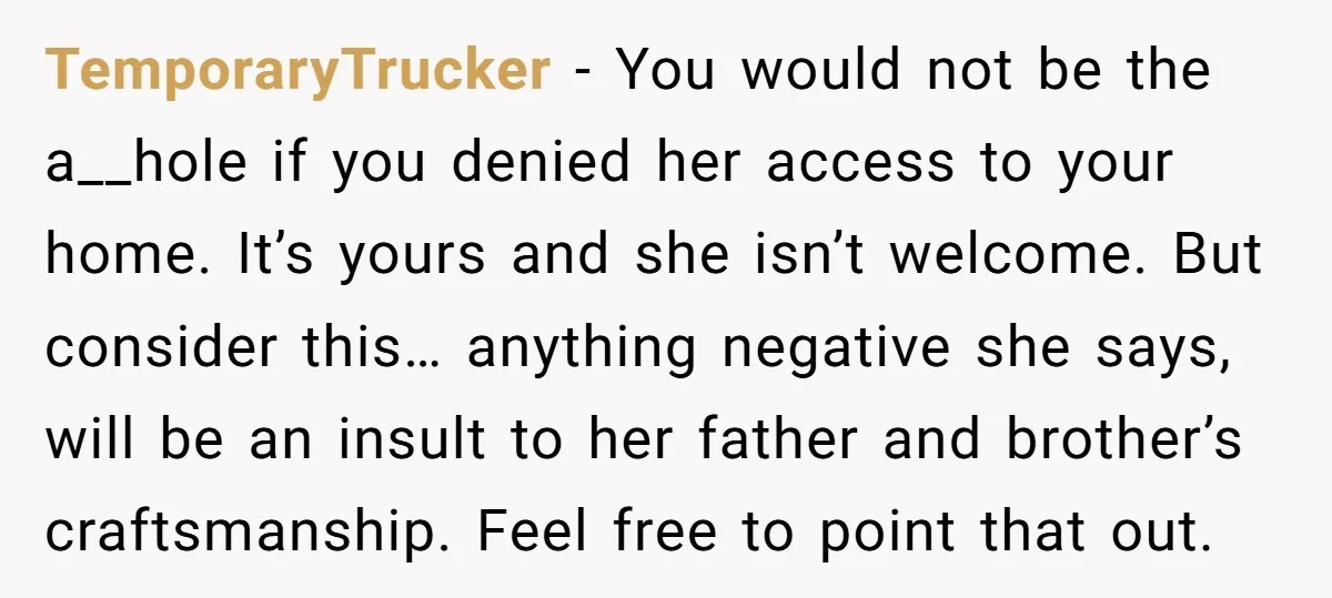 TemporaryTrucker − You would not be the a__hole if you denied her access to your home. It’s yours and she isn’t welcome. But consider this… anything negative she says, will...