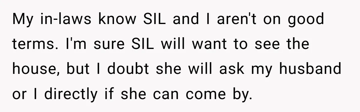 My in-laws know SIL and I aren't on good terms. I'm sure SIL will want to see the house, but I doubt she will ask my husband or I directly...