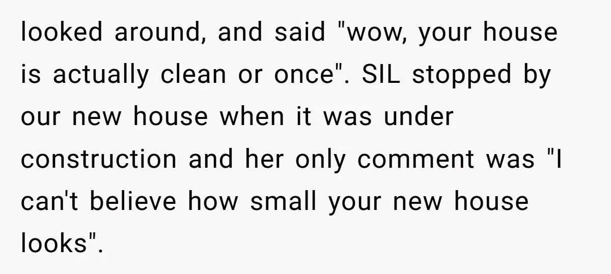 looked around, and said "wow, your house is actually clean or once". SIL stopped by our new house when it was under construction and her only comment was "I can't...