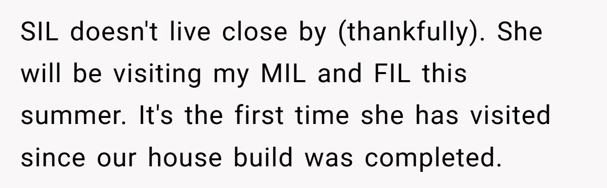 SIL doesn't live close by (thankfully). She will be visiting my MIL and FIL this summer. It's the first time she has visited since our house build was completed.