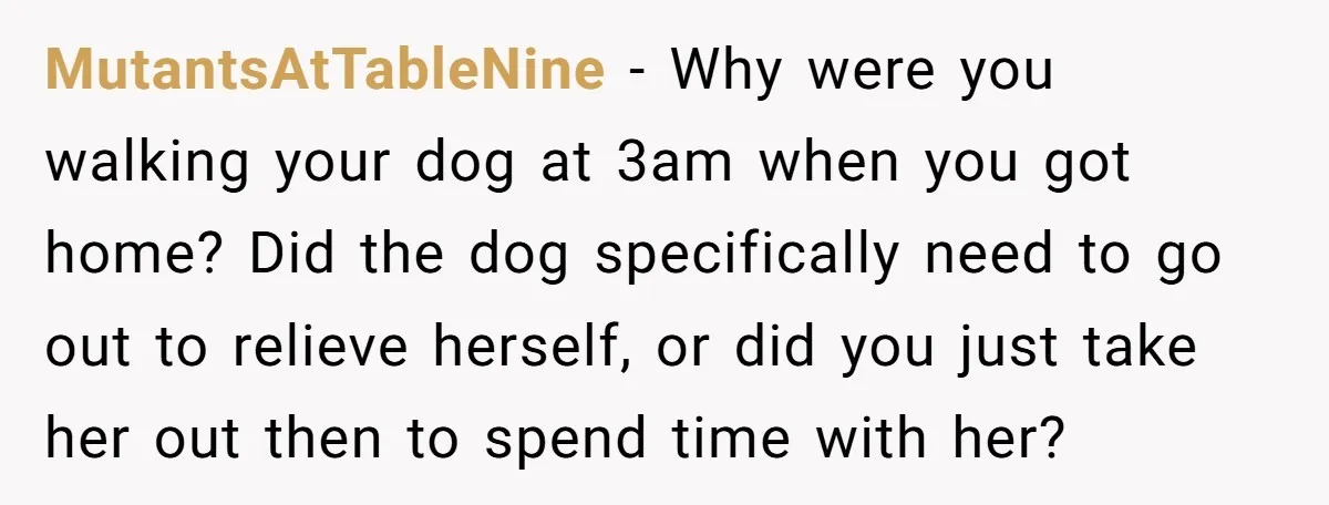 MutantsAtTableNine − Why were you walking your dog at 3am when you got home? Did the dog specifically need to go out to relieve herself, or did you just take...