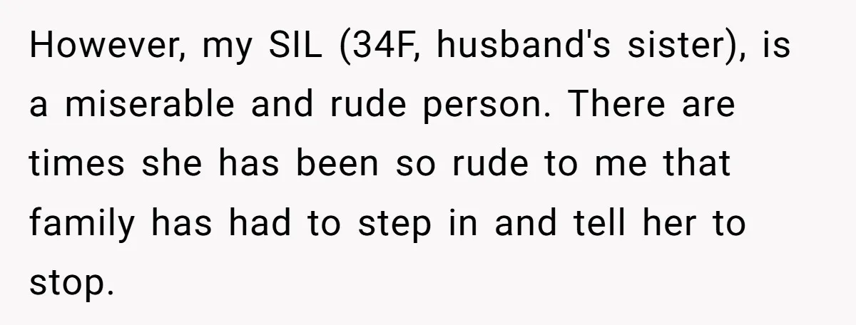 However, my SIL (34F, husband's sister), is a miserable and rude person. There are times she has been so rude to me that family has had to step in and...