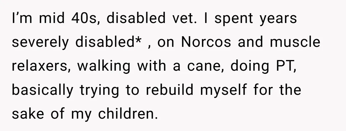 I’m mid 40s, disabled vet. I spent years severely disabled* , on Norcos and muscle relaxers, walking with a cane, doing PT, basically trying to rebuild myself for the sake...