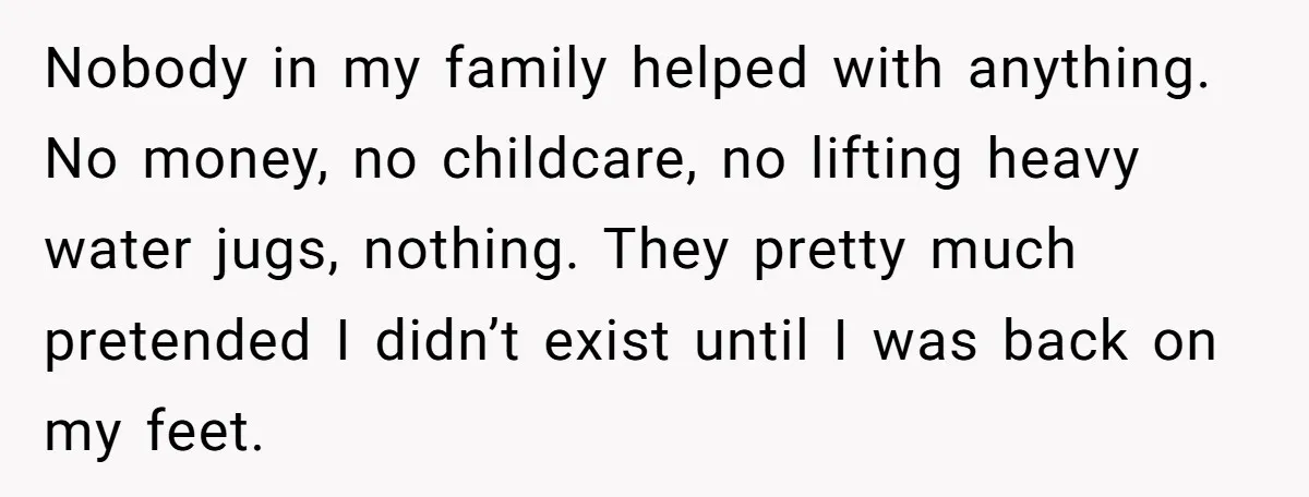 Nobody in my family helped with anything. No money, no childcare, no lifting heavy water jugs, nothing. They pretty much pretended I didn’t exist until I was back on my...