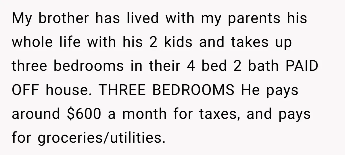 My brother has lived with my parents his whole life with his 2 kids and takes up three bedrooms in their 4 bed 2 bath PAID OFF house. THREE BEDROOMS...