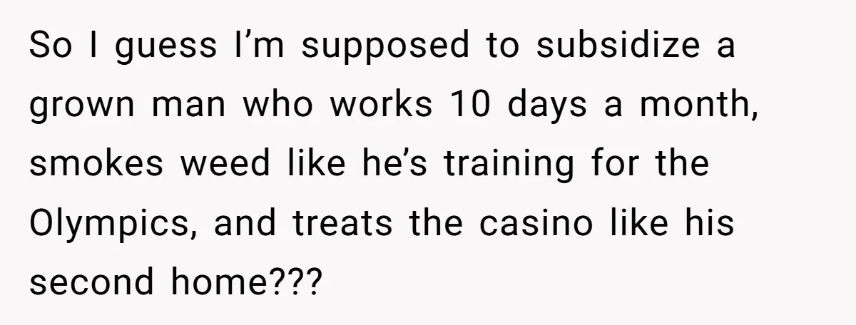 So I guess I’m supposed to subsidize a grown man who works 10 days a month, smokes weed like he’s training for the Olympics, and treats the casino like his...
