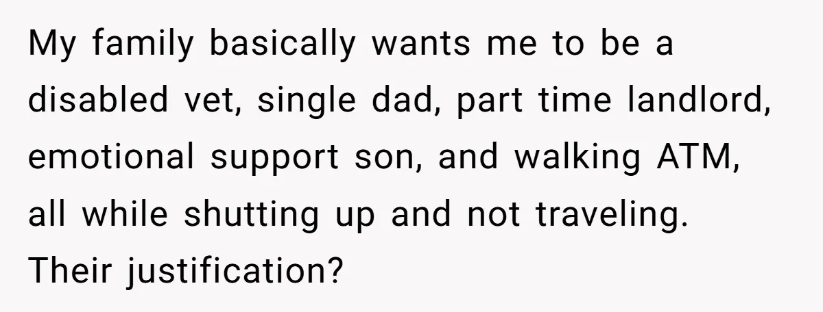 My family basically wants me to be a disabled vet, single dad, part time landlord, emotional support son, and walking ATM, all while shutting up and not traveling. Their justification?