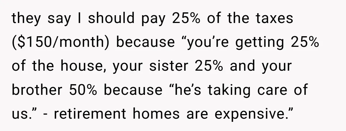 they say I should pay 25% of the taxes ($150/month) because “you’re getting 25% of the house, your sister 25% and your brother 50% because “he’s taking care of us.”...
