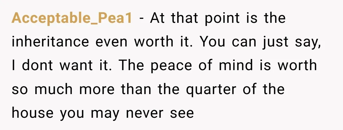 Acceptable_Pea1 − At that point is the inheritance even worth it. You can just say, I dont want it. The peace of mind is worth so much more than the...