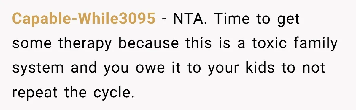 Capable-While3095 − NTA. Time to get some therapy because this is a toxic family system and you owe it to your kids to not repeat the cycle.