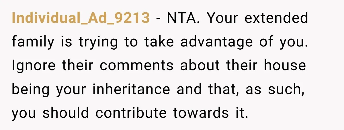 Individual_Ad_9213 − NTA. Your extended family is trying to take advantage of you. Ignore their comments about their house being your inheritance and that, as such, you should contribute towards...