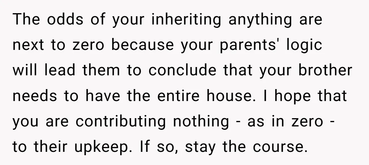 The odds of your inheriting anything are next to zero because your parents' logic will lead them to conclude that your brother needs to have the entire house. I hope...