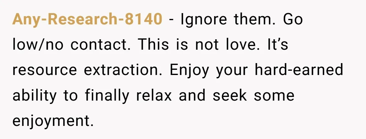 Any-Research-8140 − Ignore them. Go low/no contact. This is not love. It’s resource extraction. Enjoy your hard-earned ability to finally relax and seek some enjoyment.