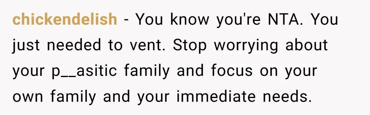 chickendelish − You know you're NTA. You just needed to vent. Stop worrying about your p__asitic family and focus on your own family and your immediate needs.