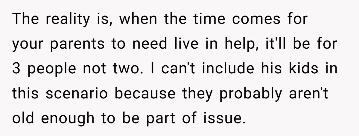The reality is, when the time comes for your parents to need live in help, it'll be for 3 people not two. I can't include his kids in this scenario...