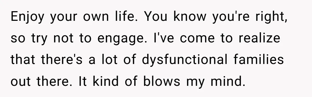 Enjoy your own life. You know you're right, so try not to engage. I've come to realize that there's a lot of dysfunctional families out there. It kind of blows...