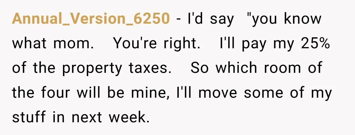 Annual_Version_6250 − I'd say "you know what mom. You're right. I'll pay my 25% of the property taxes. So which room of the four will be mine, I'll move some...