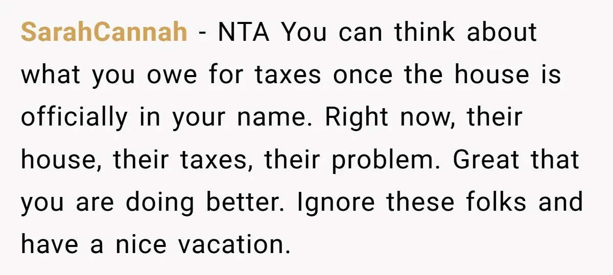 SarahCannah − NTA You can think about what you owe for taxes once the house is officially in your name. Right now, their house, their taxes, their problem. Great that...
