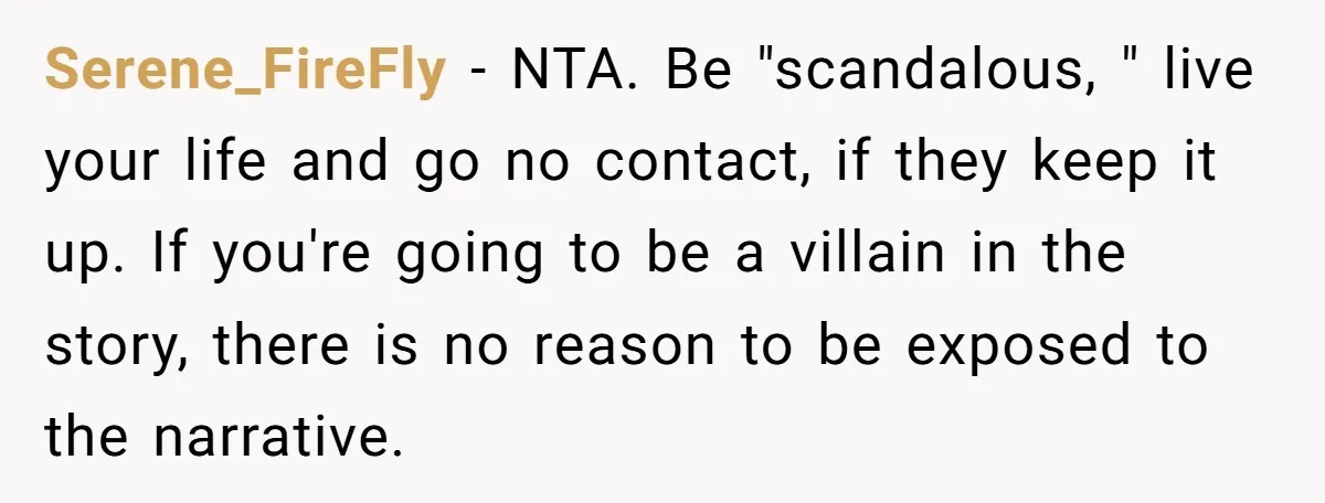 Serene_FireFly − NTA. Be "scandalous, " live your life and go no contact, if they keep it up. If you're going to be a villain in the story, there is...