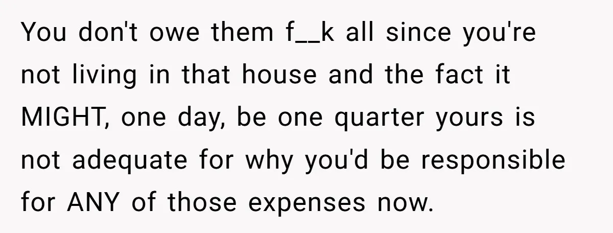 You don't owe them f__k all since you're not living in that house and the fact it MIGHT, one day, be one quarter yours is not adequate for why you'd...