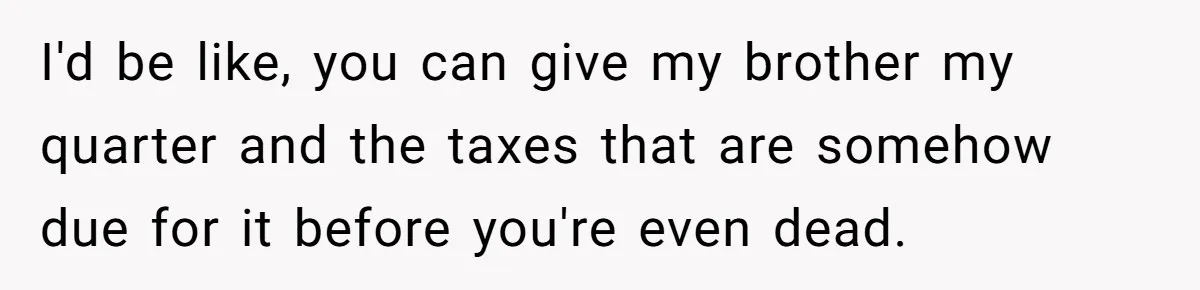 I'd be like, you can give my brother my quarter and the taxes that are somehow due for it before you're even dead.