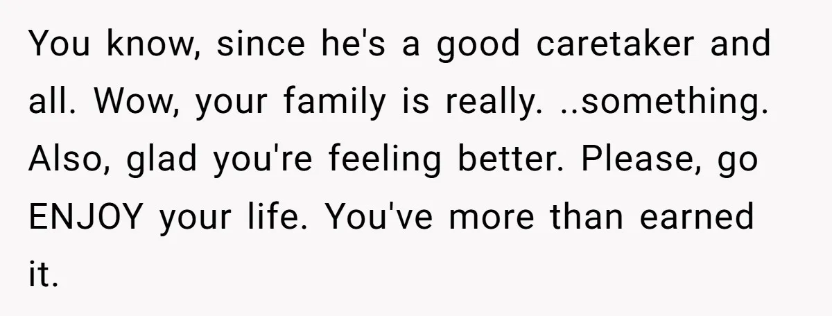 You know, since he's a good caretaker and all. Wow, your family is really. ..something. Also, glad you're feeling better. Please, go ENJOY your life. You've more than earned it.