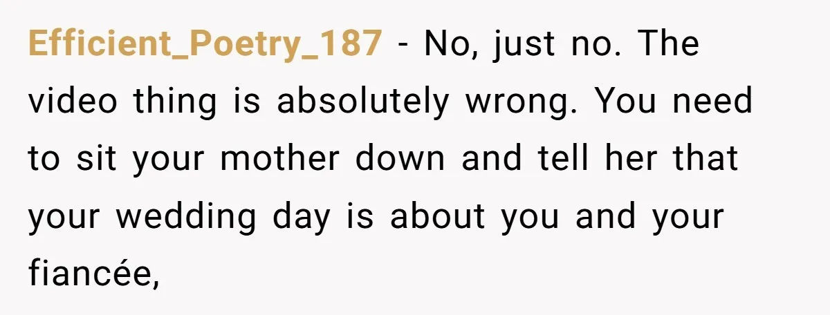 Efficient_Poetry_187 − No, just no. The video thing is absolutely wrong. You need to sit your mother down and tell her that your wedding day is about you and your...