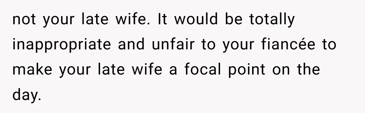 not your late wife. It would be totally inappropriate and unfair to your fiancée to make your late wife a focal point on the day.