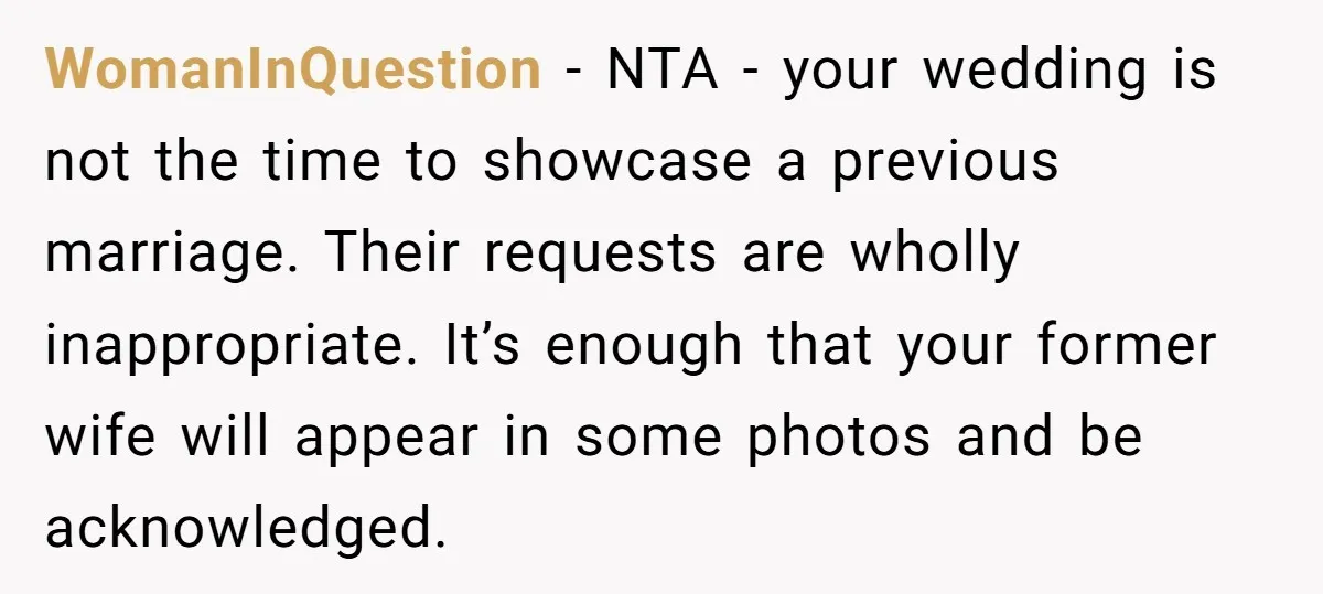 WomanInQuestion − NTA - your wedding is not the time to showcase a previous marriage. Their requests are wholly inappropriate. It’s enough that your former wife will appear in some...