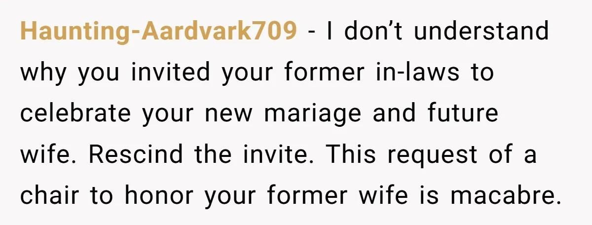 Haunting-Aardvark709 − I don’t understand why you invited your former in-laws to celebrate your new mariage and future wife. Rescind the invite. This request of a chair to honor your...