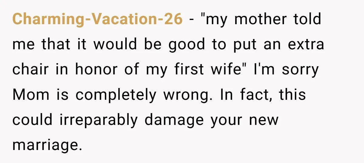 Charming-Vacation-26 − "my mother told me that it would be good to put an extra chair in honor of my first wife" I'm sorry Mom is completely wrong. In fact,...