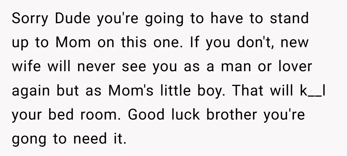Sorry Dude you're going to have to stand up to Mom on this one. If you don't, new wife will never see you as a man or lover again but...
