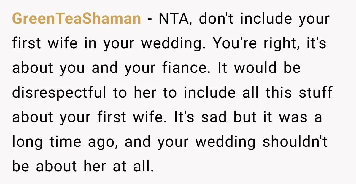 GreenTeaShaman − NTA, don't include your first wife in your wedding. You're right, it's about you and your fiance. It would be disrespectful to her to include all this stuff...