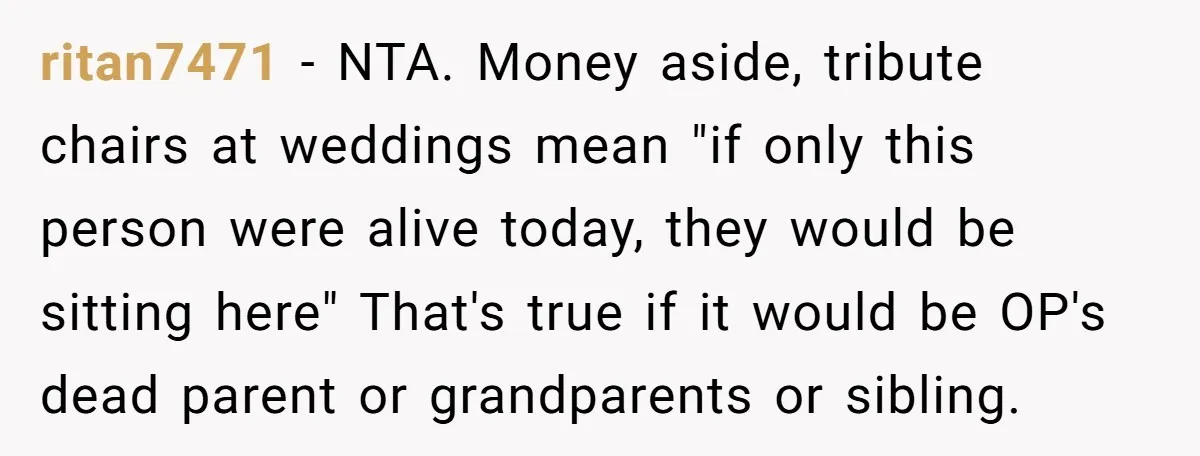 ritan7471 − NTA. Money aside, tribute chairs at weddings mean "if only this person were alive today, they would be sitting here" That's true if it would be OP's dead...