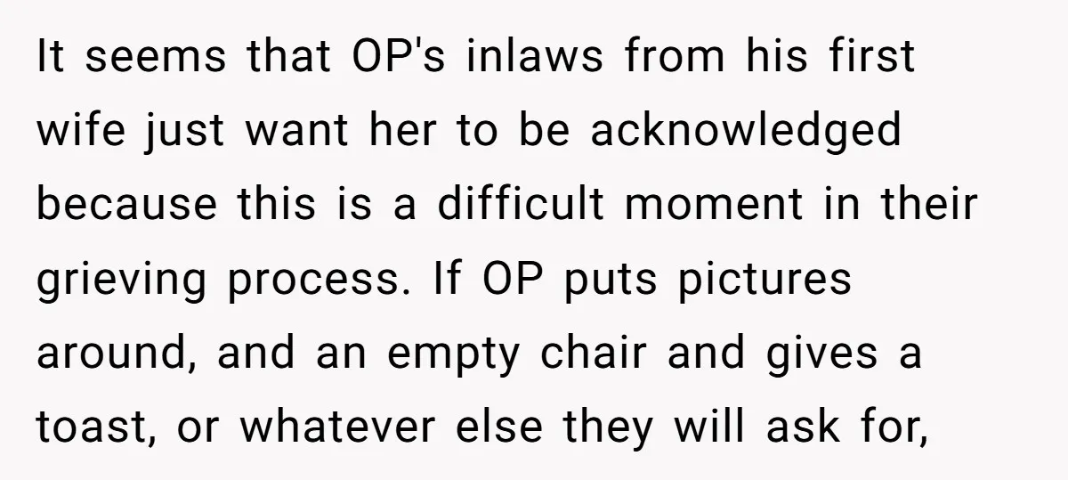 It seems that OP's inlaws from his first wife just want her to be acknowledged because this is a difficult moment in their grieving process. If OP puts pictures around,...