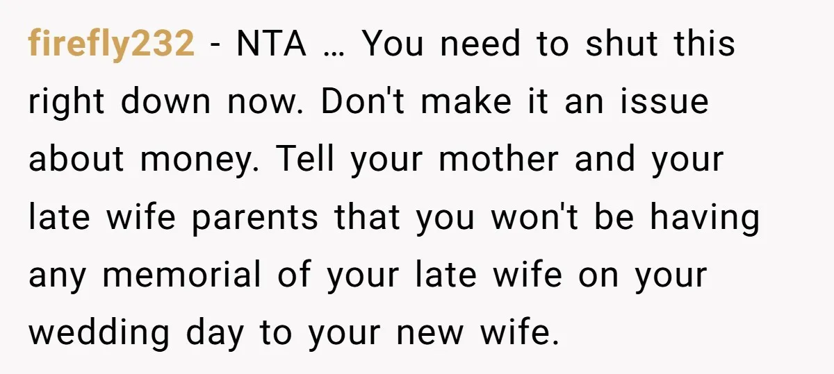 firefly232 − NTA … You need to shut this right down now. Don't make it an issue about money. Tell your mother and your late wife parents that you won't...