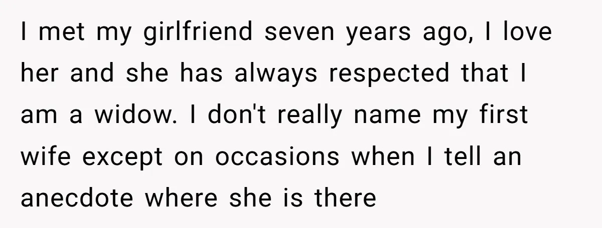 I met my girlfriend seven years ago, I love her and she has always respected that I am a widow. I don't really name my first wife except on occasions...