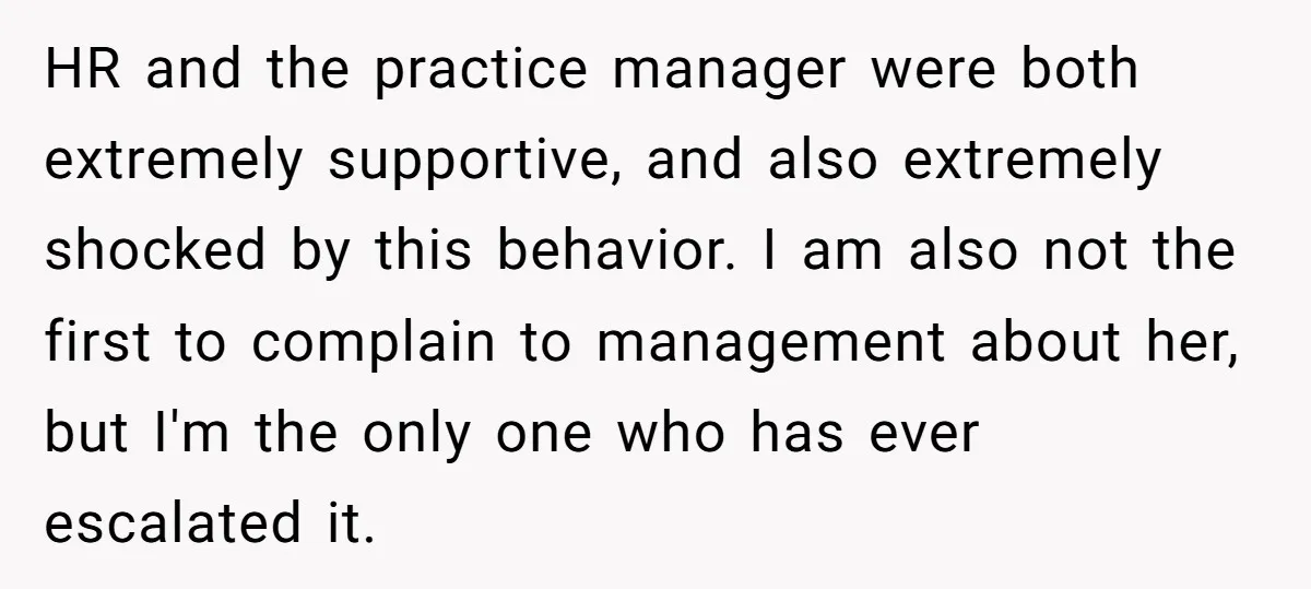 HR and the practice manager were both extremely supportive, and also extremely shocked by this behavior. I am also not the first to complain to management about her, but I'm...